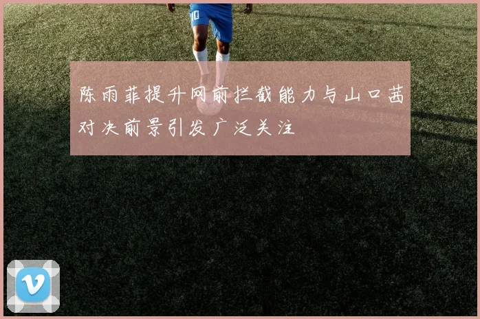 陈雨菲提升网前拦截能力与山口茜对决前景引发广泛关注
