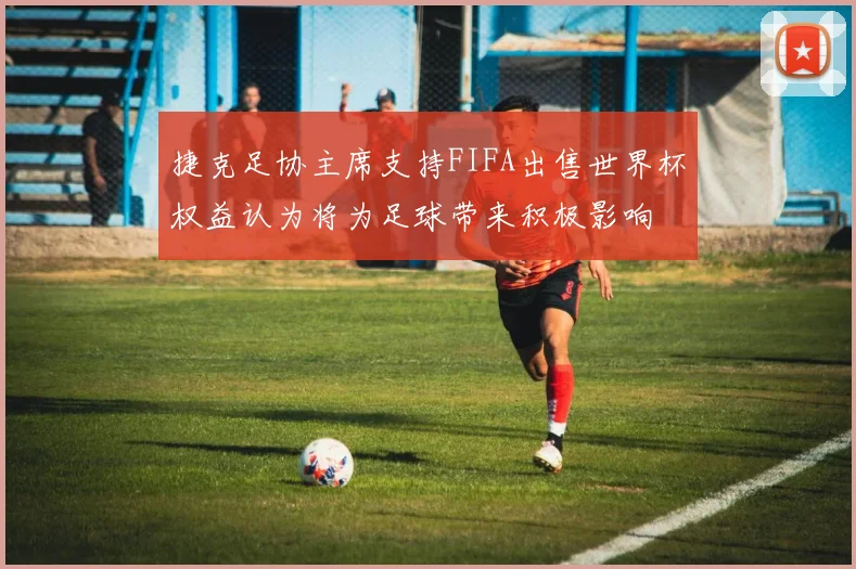 捷克足协主席支持FIFA出售世界杯权益认为将为足球带来积极影响