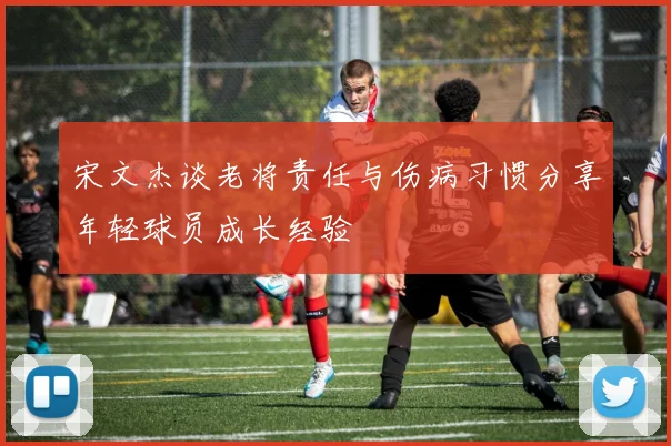 宋文杰谈老将责任与伤病习惯分享年轻球员成长经验