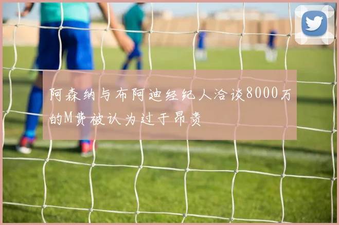 阿森纳与布阿迪经纪人洽谈8000万的M费被认为过于昂贵