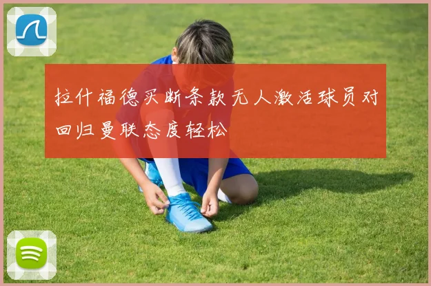 拉什福德买断条款无人激活球员对回归曼联态度轻松