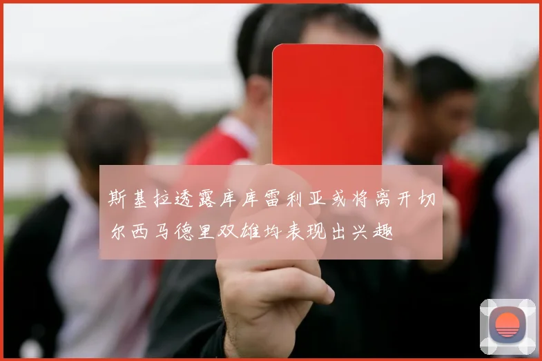 斯基拉透露库库雷利亚或将离开切尔西马德里双雄均表现出兴趣