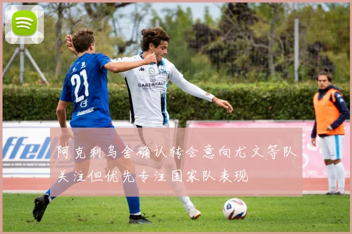 阿克利乌舍确认转会意向尤文等队关注但优先专注国家队表现