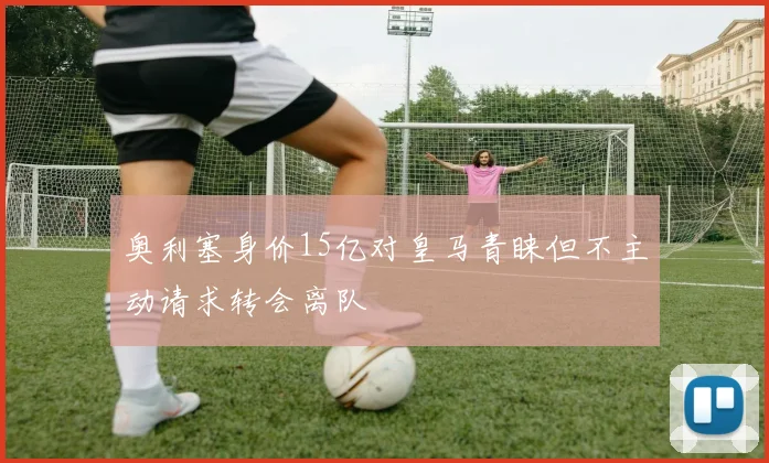 奥利塞身价15亿对皇马青睐但不主动请求转会离队