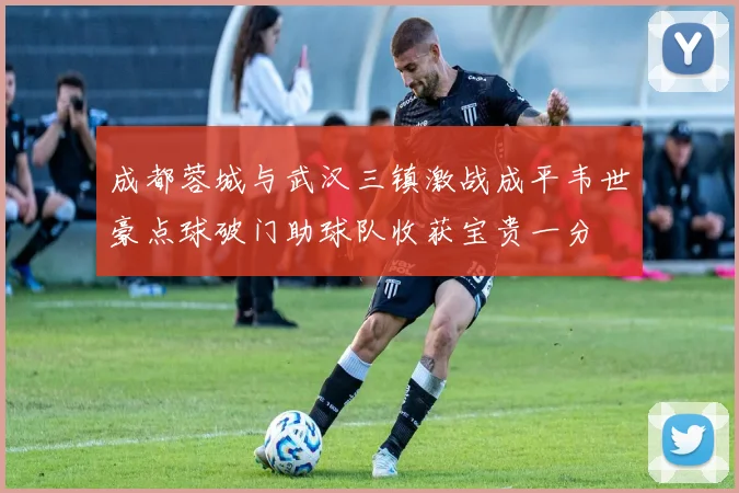 成都蓉城与武汉三镇激战成平韦世豪点球破门助球队收获宝贵一分