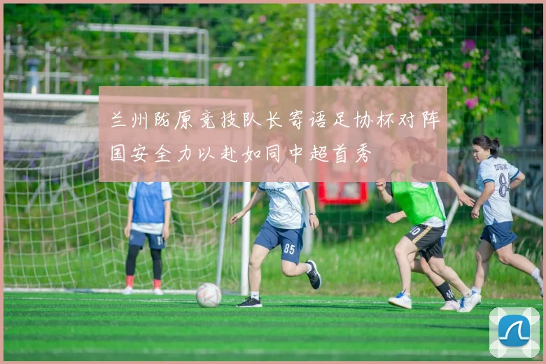 兰州陇原竞技队长寄语足协杯对阵国安全力以赴如同中超首秀