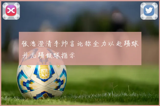 张浩澄清李帅言论称全力以赴踢球并无踢假球指示