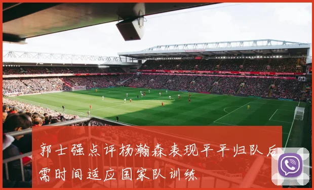 郭士强点评杨瀚森表现平平归队后需时间适应国家队训练