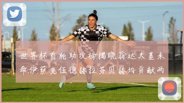 世界杯首轮助攻榜揭晓翁达夫基米希伊萨克伍德赫拉芬贝赫均贡献两次助攻
