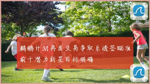 鹈鹕计划再度交易争取乐透签瞄准前十潜力新星目标明确