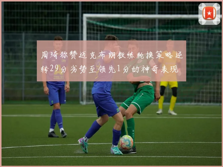 周琦称赞迈克布朗教练轮换策略逆转29分劣势至领先1分的神奇表现