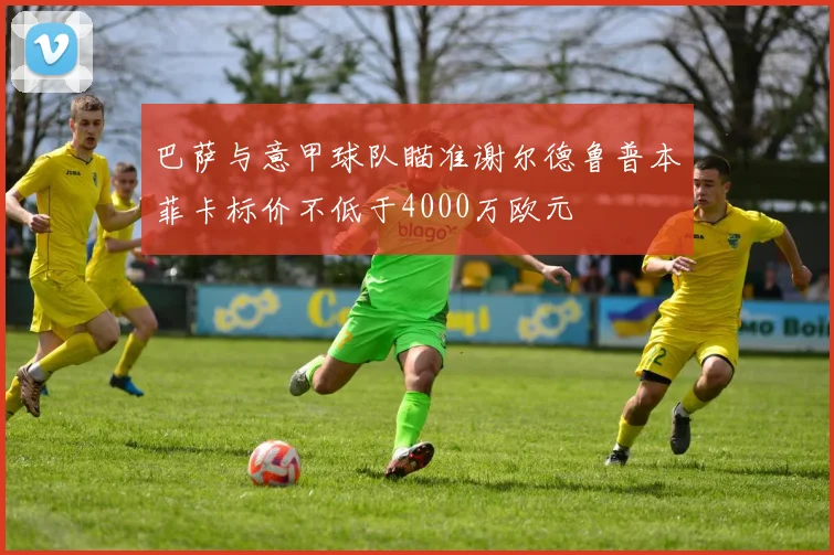 巴萨与意甲球队瞄准谢尔德鲁普本菲卡标价不低于4000万欧元
