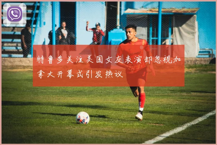 特鲁多关注美国女友表演却忽视加拿大开幕式引发热议