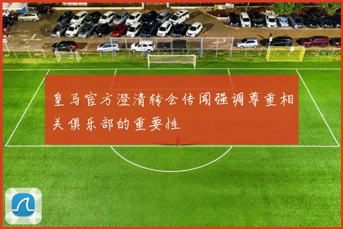 皇马官方澄清转会传闻强调尊重相关俱乐部的重要性
