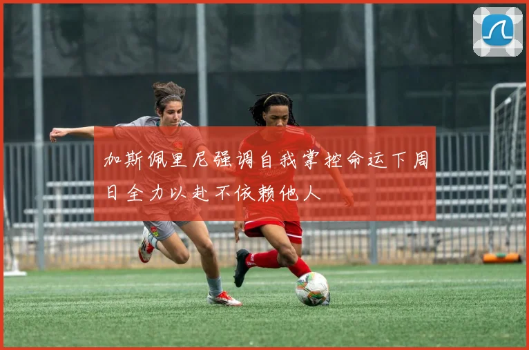 加斯佩里尼强调自我掌控命运下周日全力以赴不依赖他人