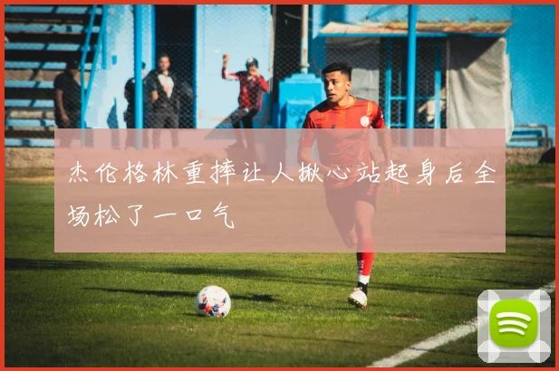 杰伦格林重摔让人揪心站起身后全场松了一口气