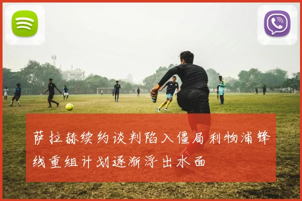 萨拉赫续约谈判陷入僵局利物浦锋线重组计划逐渐浮出水面