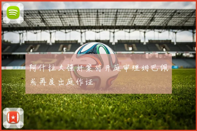 阿什拉夫强奸案将开庭审理姆巴佩或再度出庭作证