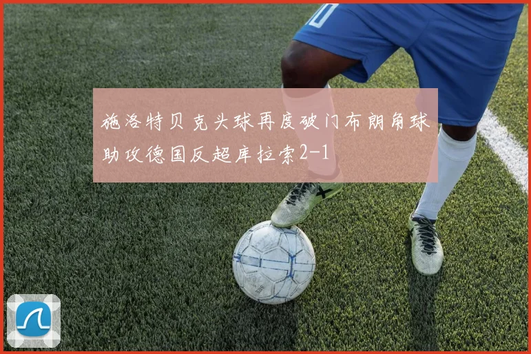 施洛特贝克头球再度破门布朗角球助攻德国反超库拉索2-1