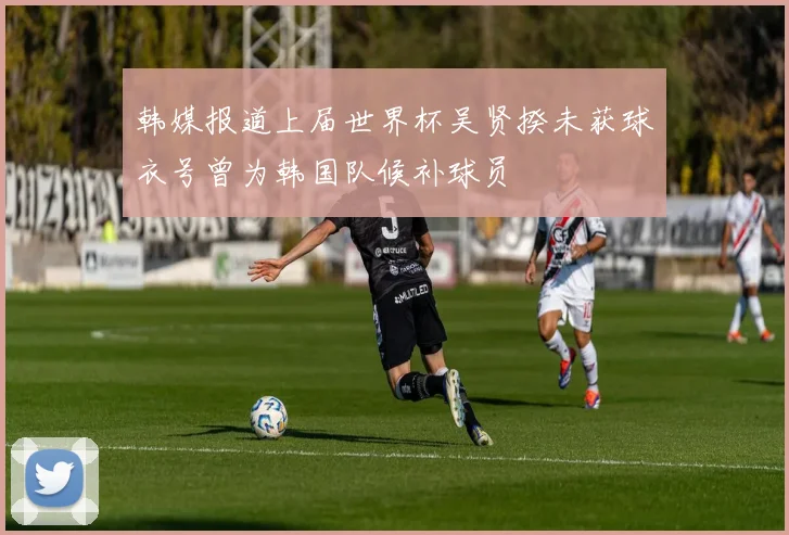 韩媒报道上届世界杯吴贤揆未获球衣号曾为韩国队候补球员