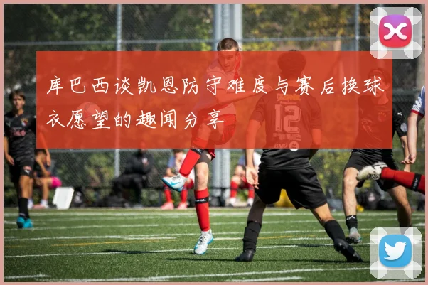 库巴西谈凯恩防守难度与赛后换球衣愿望的趣闻分享