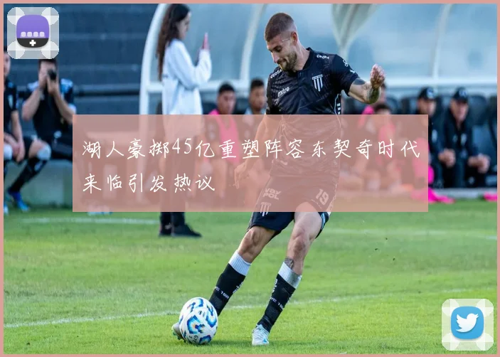 湖人豪掷45亿重塑阵容东契奇时代来临引发热议